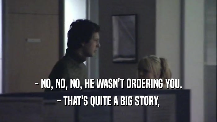 - NO, NO, NO, HE WASN'T ORDERING YOU.
 - THAT'S QUITE A BIG STORY,
 
