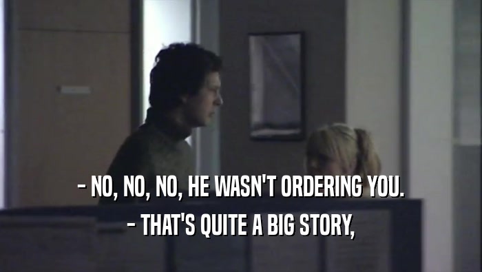 - NO, NO, NO, HE WASN'T ORDERING YOU. - THAT'S QUITE A BIG STORY, 