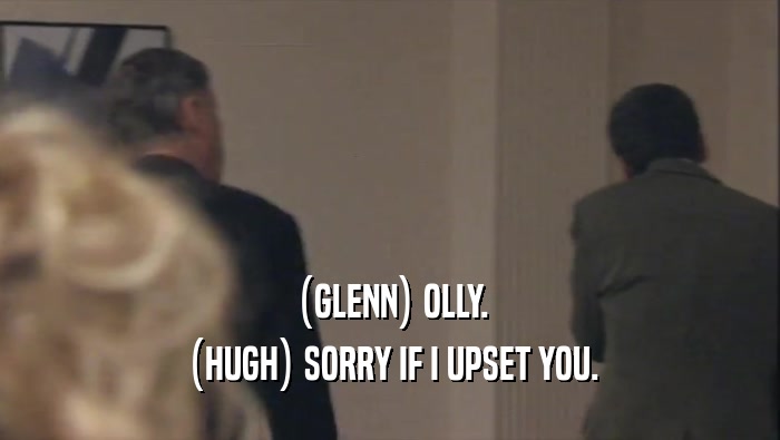 (GLENN) OLLY. (HUGH) SORRY IF I UPSET YOU. 