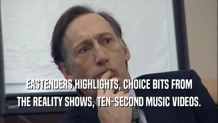 EASTENDERS HIGHLIGHTS, CHOICE BITS FROM THE REALITY SHOWS, TEN-SECOND MUSIC VIDEOS. 
