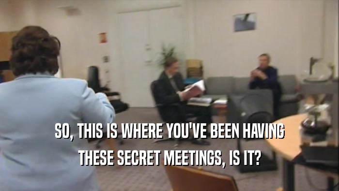 SO, THIS IS WHERE YOU'VE BEEN HAVING THESE SECRET MEETINGS, IS IT? 