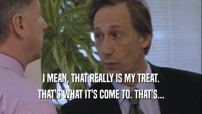 I MEAN, THAT REALLY IS MY TREAT. THAT'S WHAT IT'S COME TO. THAT'S... 