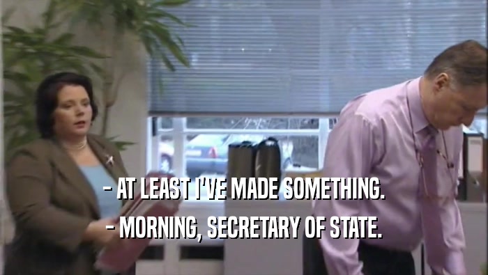 - AT LEAST I'VE MADE SOMETHING.
 - MORNING, SECRETARY OF STATE.
 
