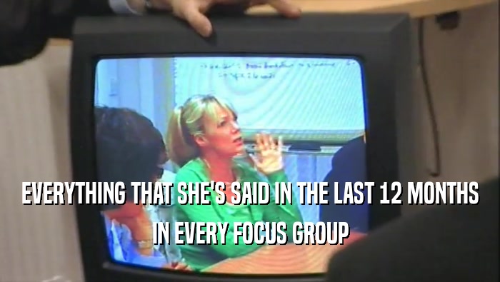 EVERYTHING THAT SHE'S SAID IN THE LAST 12 MONTHS
 IN EVERY FOCUS GROUP
 