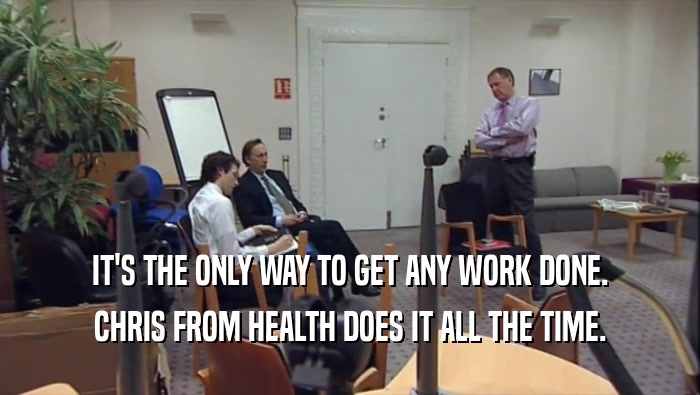 IT'S THE ONLY WAY TO GET ANY WORK DONE. CHRIS FROM HEALTH DOES IT ALL THE TIME. 