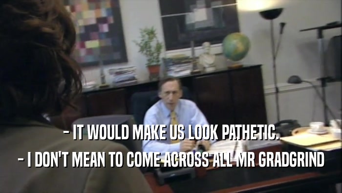 - IT WOULD MAKE US LOOK PATHETIC. - I DON'T MEAN TO COME ACROSS ALL MR GRADGRIND 