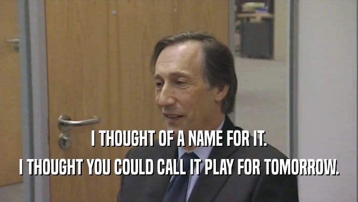 I THOUGHT OF A NAME FOR IT. I THOUGHT YOU COULD CALL IT PLAY FOR TOMORROW. 