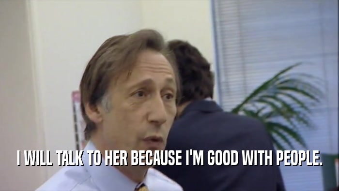 I WILL TALK TO HER BECAUSE I'M GOOD WITH PEOPLE.  