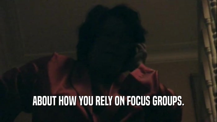 ABOUT HOW YOU RELY ON FOCUS GROUPS.  