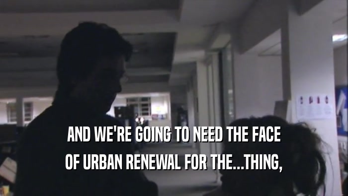 AND WE'RE GOING TO NEED THE FACE OF URBAN RENEWAL FOR THE...THING, 