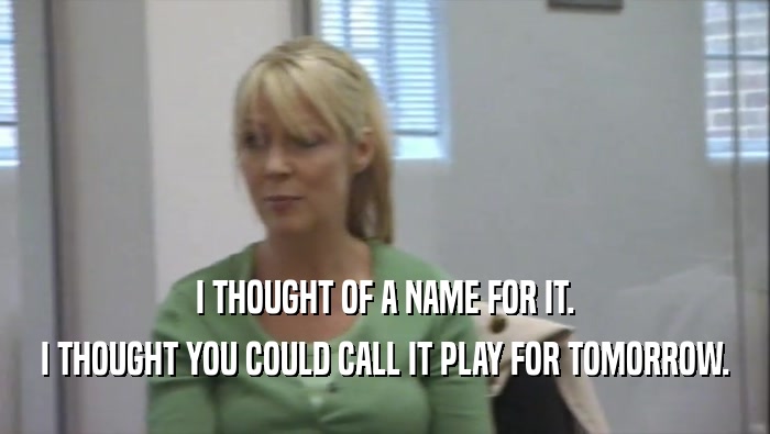 I THOUGHT OF A NAME FOR IT. I THOUGHT YOU COULD CALL IT PLAY FOR TOMORROW. 
