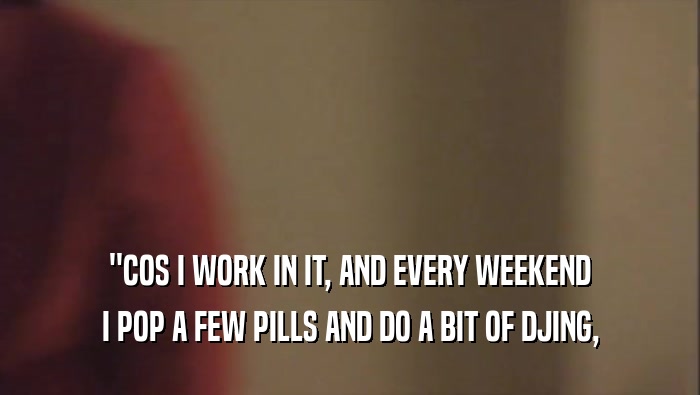 ''COS I WORK IN IT, AND EVERY WEEKEND I POP A FEW PILLS AND DO A BIT OF DJING, 