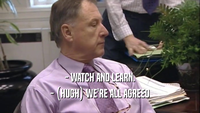 - WATCH AND LEARN. - (HUGH) WE'RE ALL AGREED 