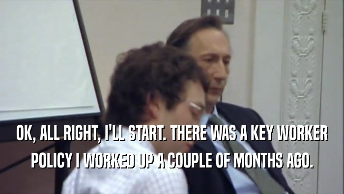 OK, ALL RIGHT, I'LL START. THERE WAS A KEY WORKER POLICY I WORKED UP A COUPLE OF MONTHS AGO. 