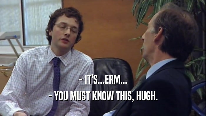 - IT'S...ERM... - YOU MUST KNOW THIS, HUGH. 