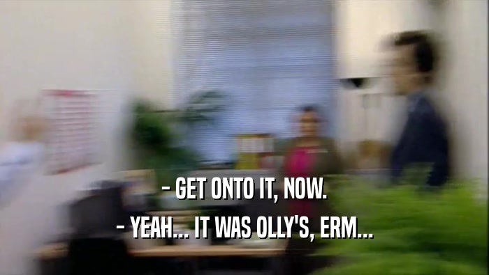 - GET ONTO IT, NOW. - YEAH... IT WAS OLLY'S, ERM... 