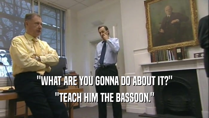 ''WHAT ARE YOU GONNA DO ABOUT IT?'' ''TEACH HIM THE BASSOON.'' 