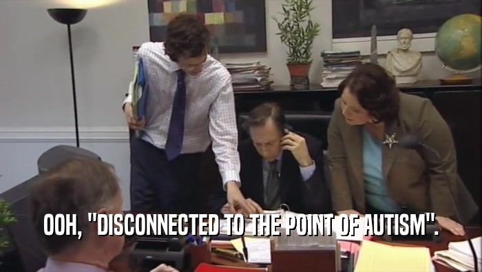 OOH, ''DISCONNECTED TO THE POINT OF AUTISM''.  