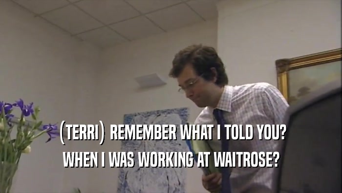 (TERRI) REMEMBER WHAT I TOLD YOU?
 WHEN I WAS WORKING AT WAITROSE?
 