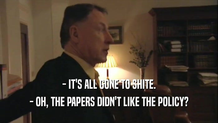 - IT'S ALL GONE TO SHITE. - OH, THE PAPERS DIDN'T LIKE THE POLICY? 