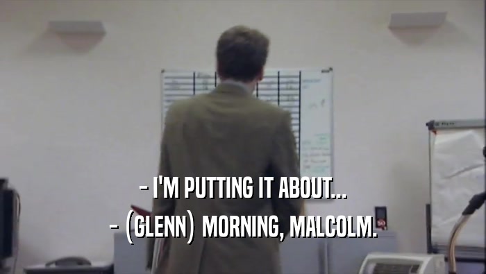 - I'M PUTTING IT ABOUT... - (GLENN) MORNING, MALCOLM. 