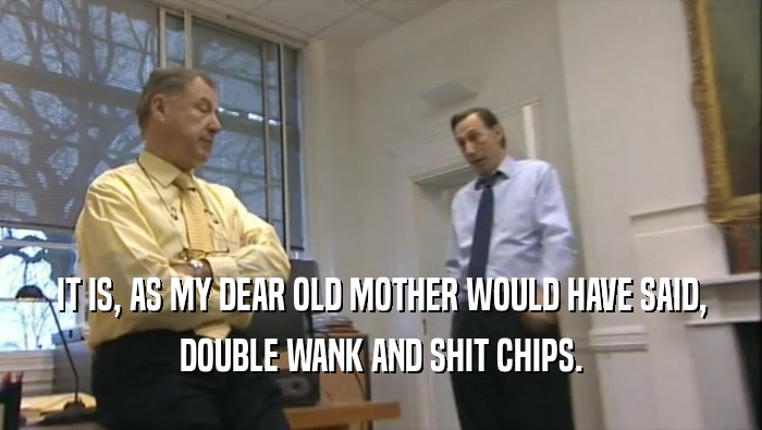 IT IS, AS MY DEAR OLD MOTHER WOULD HAVE SAID, DOUBLE WANK AND SHIT CHIPS. 