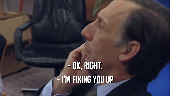 - OK, RIGHT. - I'M FIXING YOU UP 