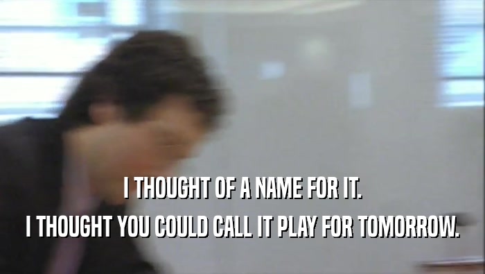I THOUGHT OF A NAME FOR IT. I THOUGHT YOU COULD CALL IT PLAY FOR TOMORROW. 