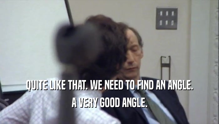 QUITE LIKE THAT. WE NEED TO FIND AN ANGLE. A VERY GOOD ANGLE. 