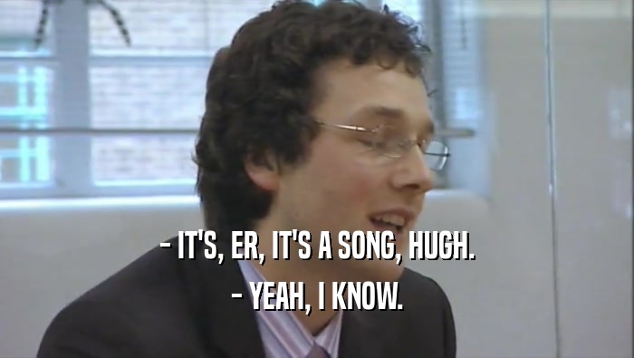 - IT'S, ER, IT'S A SONG, HUGH. - YEAH, I KNOW. 