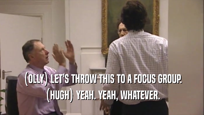 (OLLY) LET'S THROW THIS TO A FOCUS GROUP. (HUGH) YEAH. YEAH, WHATEVER. 