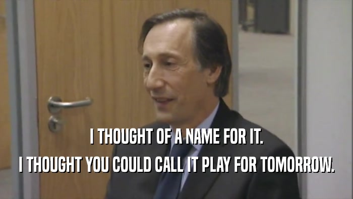I THOUGHT OF A NAME FOR IT. I THOUGHT YOU COULD CALL IT PLAY FOR TOMORROW. 
