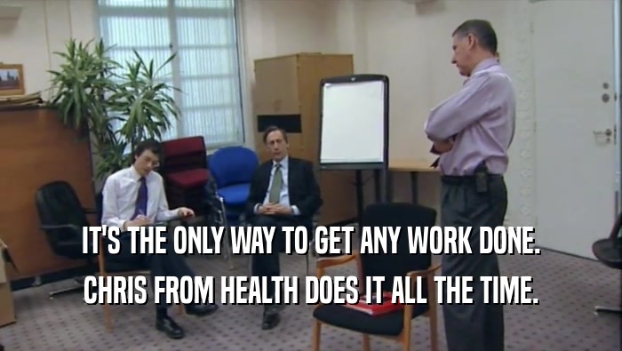 IT'S THE ONLY WAY TO GET ANY WORK DONE. CHRIS FROM HEALTH DOES IT ALL THE TIME. 