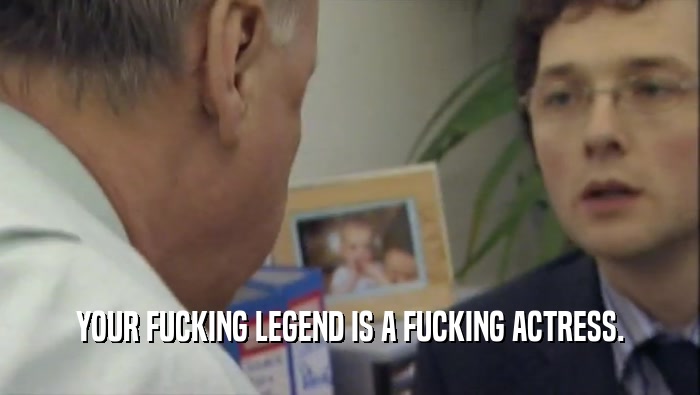 YOUR FUCKING LEGEND IS A FUCKING ACTRESS.  