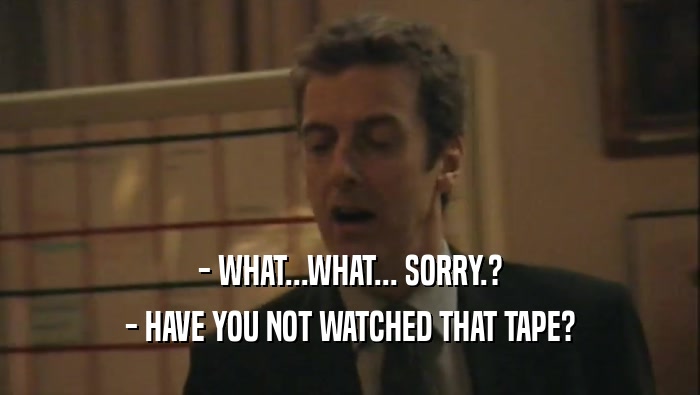 - WHAT...WHAT... SORRY.? - HAVE YOU NOT WATCHED THAT TAPE? 