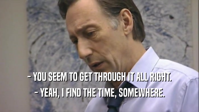 - YOU SEEM TO GET THROUGH IT ALL RIGHT. - YEAH, I FIND THE TIME, SOMEWHERE. 