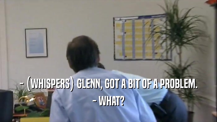 - (WHISPERS) GLENN, GOT A BIT OF A PROBLEM.
 - WHAT?
 