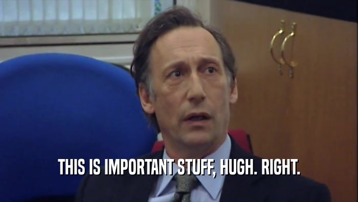 THIS IS IMPORTANT STUFF, HUGH. RIGHT.
  