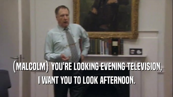 (MALCOLM) YOU'RE LOOKING EVENING TELEVISION, I WANT YOU TO LOOK AFTERNOON. 