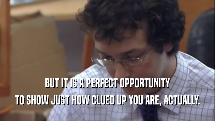 BUT IT IS A PERFECT OPPORTUNITY TO SHOW JUST HOW CLUED UP YOU ARE, ACTUALLY. 