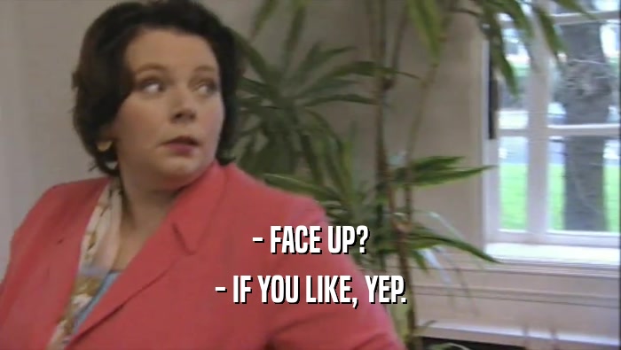 - FACE UP? - IF YOU LIKE, YEP. 