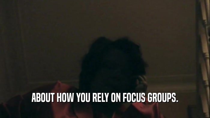 ABOUT HOW YOU RELY ON FOCUS GROUPS.  