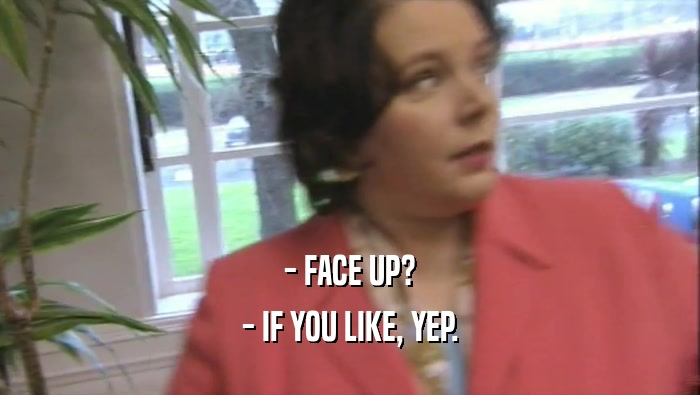 - FACE UP? - IF YOU LIKE, YEP. 