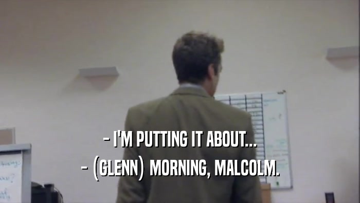 - I'M PUTTING IT ABOUT... - (GLENN) MORNING, MALCOLM. 