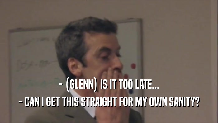 - (GLENN) IS IT TOO LATE... - CAN I GET THIS STRAIGHT FOR MY OWN SANITY? 