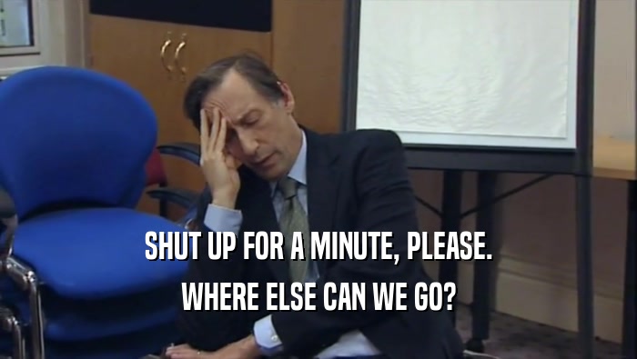SHUT UP FOR A MINUTE, PLEASE. WHERE ELSE CAN WE GO? 