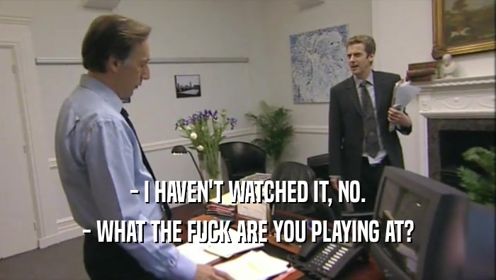 - I HAVEN'T WATCHED IT, NO. - WHAT THE FUCK ARE YOU PLAYING AT? 