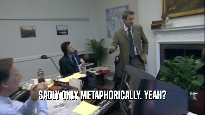 SADLY ONLY METAPHORICALLY. YEAH?  