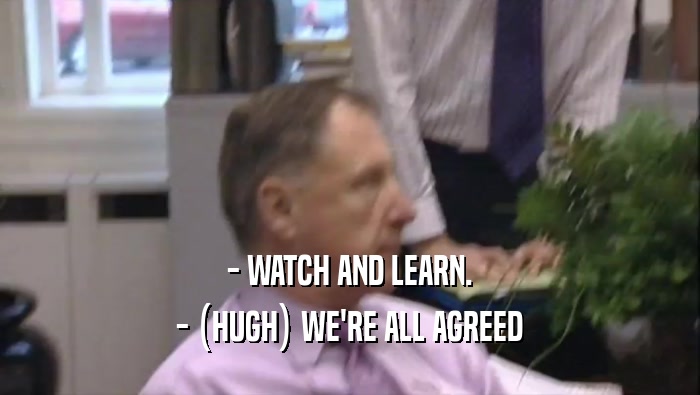 - WATCH AND LEARN. - (HUGH) WE'RE ALL AGREED 