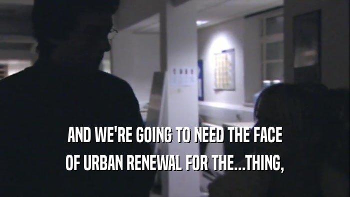 AND WE'RE GOING TO NEED THE FACE OF URBAN RENEWAL FOR THE...THING, 